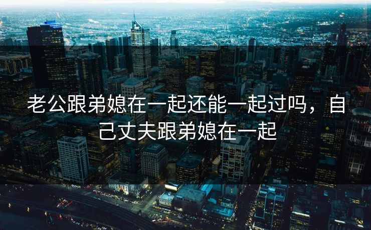 老公跟弟媳在一起还能一起过吗，自己丈夫跟弟媳在一起