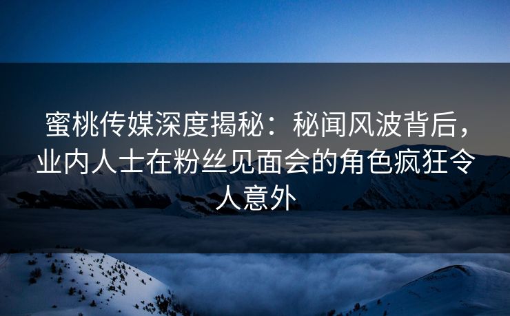 蜜桃传媒深度揭秘：秘闻风波背后，业内人士在粉丝见面会的角色疯狂令人意外