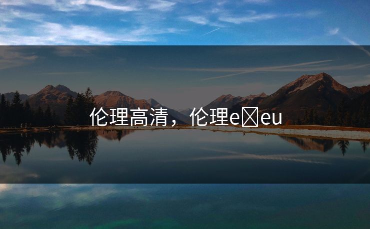 伦理高清,伦理e eu 伦理高清,伦理e eu