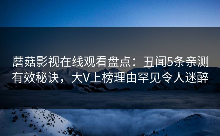 蘑菇影视在线观看盘点:丑闻5条亲测有效秘诀,大V上榜理由罕见令人迷醉 蘑菇影视在线观看盘点:丑闻5条亲测有效秘诀,大V上榜理由罕见令人迷醉