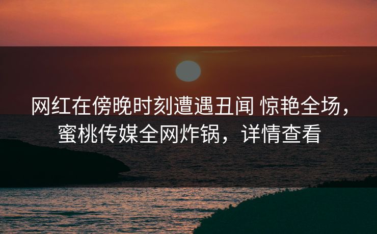 网红在傍晚时刻遭遇丑闻 惊艳全场,蜜桃传媒全网炸锅,详情查看 网红在傍晚时刻遭遇丑闻 惊艳全场,蜜桃传媒全网炸锅,详情查看