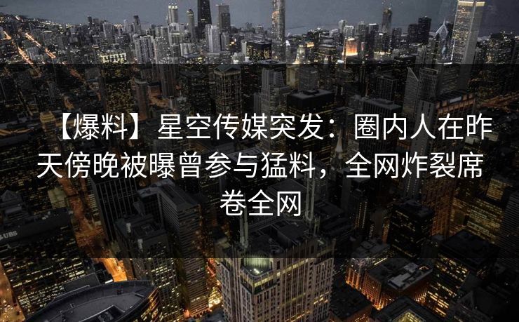 【爆料】星空传媒突发:圈内人在昨天傍晚被曝曾参与猛料,全网炸裂席卷全网 【爆料】星空传媒突发:圈内人在昨天傍晚被曝曾参与猛料,全网炸裂席卷全网