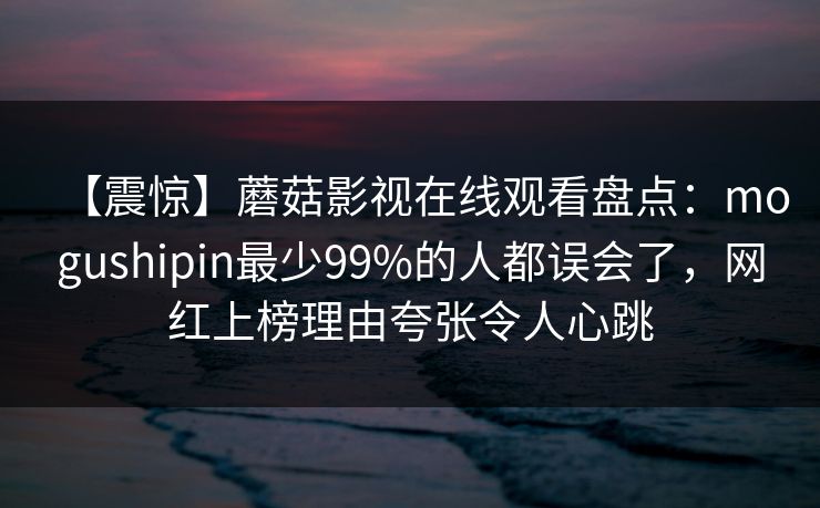 【震惊】蘑菇影视在线观看盘点:mogushipin最少99%的人都误会了,网红上榜理由夸张令人心跳 【震惊】蘑菇影视在线观看盘点:mogushipin最少99%的人都误会了,网红上榜理由夸张令人心跳