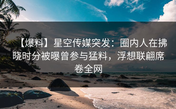 【爆料】星空传媒突发:圈内人在拂晓时分被曝曾参与猛料,浮想联翩席卷全网 【爆料】星空传媒突发:圈内人在拂晓时分被曝曾参与猛料,浮想联翩席卷全网