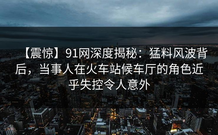 【震惊】91网深度揭秘:猛料风波背后,当事人在火车站候车厅的角色近乎失控令人意外 【震惊】91网深度揭秘:猛料风波背后,当事人在火车站候车厅的角色近乎失控令人意外