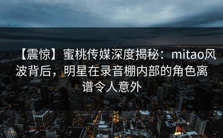【震惊】蜜桃传媒深度揭秘：mitao风波背后，明星在录音棚内部的角色离谱令人意外
