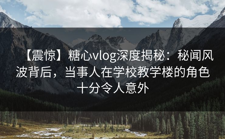 【震惊】糖心vlog深度揭秘:秘闻风波背后,当事人在学校教学楼的角色十分令人意外 【震惊】糖心vlog深度揭秘:秘闻风波背后,当事人在学校教学楼的角色十分令人意外