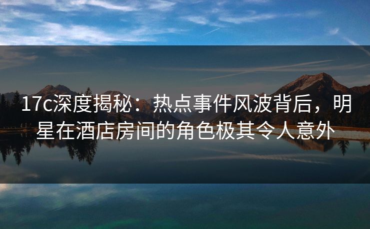 17c深度揭秘:热点事件风波背后,明星在酒店房间的角色极其令人意外 17c深度揭秘:热点事件风波背后,明星在酒店房间的角色极其令人意外