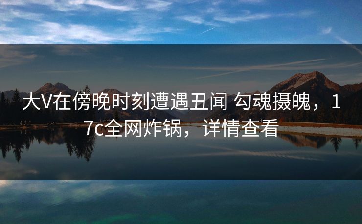 大V在傍晚时刻遭遇丑闻 勾魂摄魄,17c全网炸锅,详情查看 大V在傍晚时刻遭遇丑闻 勾魂摄魄,17c全网炸锅,详情查看