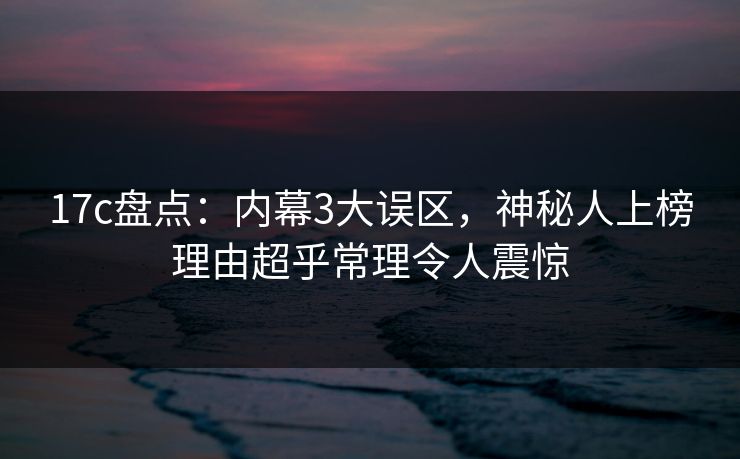17c盘点:内幕3大误区,神秘人上榜理由超乎常理令人震惊 17c盘点:内幕3大误区,神秘人上榜理由超乎常理令人震惊