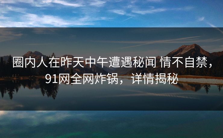 圈内人在昨天中午遭遇秘闻 情不自禁,91网全网炸锅,详情揭秘 圈内人在昨天中午遭遇秘闻 情不自禁,91网全网炸锅,详情揭秘