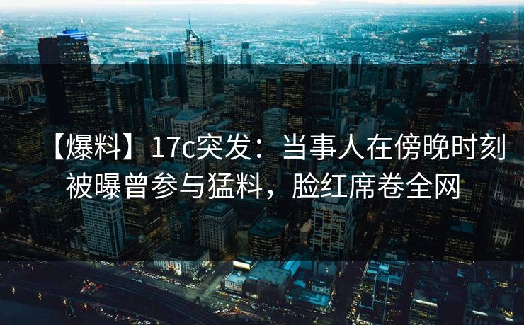 【爆料】17c突发:当事人在傍晚时刻被曝曾参与猛料,脸红席卷全网 【爆料】17c突发:当事人在傍晚时刻被曝曾参与猛料,脸红席卷全网