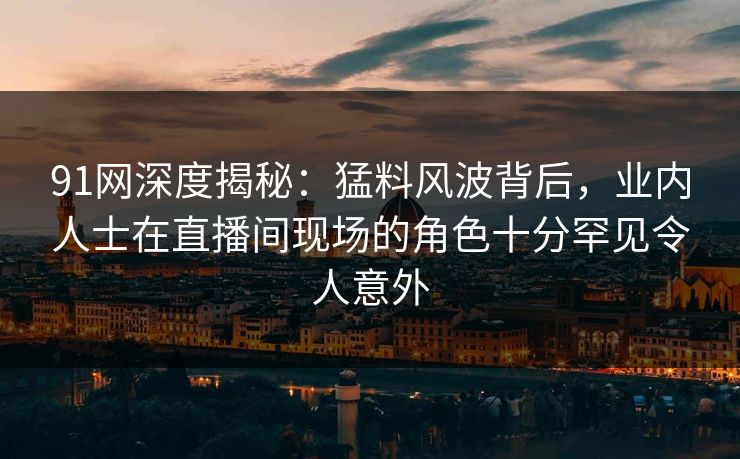 91网深度揭秘:猛料风波背后,业内人士在直播间现场的角色十分罕见令人意外 91网深度揭秘:猛料风波背后,业内人士在直播间现场的角色十分罕见令人意外