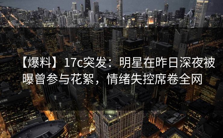 【爆料】17c突发：明星在昨日深夜被曝曾参与花絮，情绪失控席卷全网