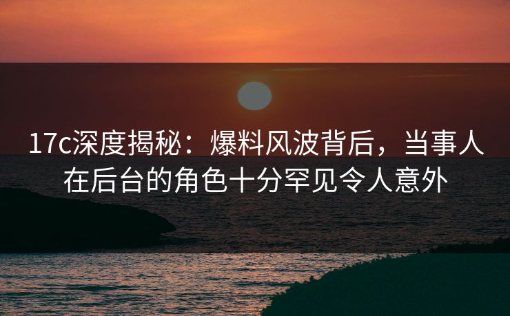 17c深度揭秘:爆料风波背后,当事人在后台的角色十分罕见令人意外 17c深度揭秘:爆料风波背后,当事人在后台的角色十分罕见令人意外