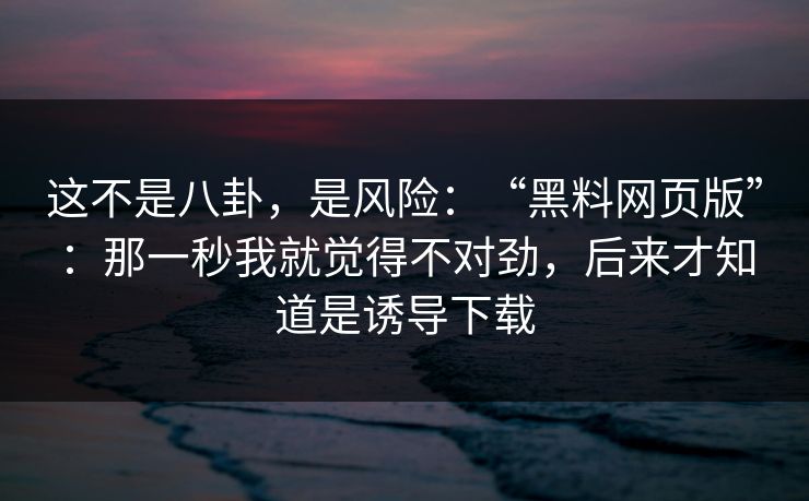 这不是八卦,是风险:“黑料网页版”:那一秒我就觉得不对劲,后来才知道是诱导下载 这不是八卦,是风险:“黑料网页版”:那一秒我就觉得不对劲,后来才知道是诱导下载