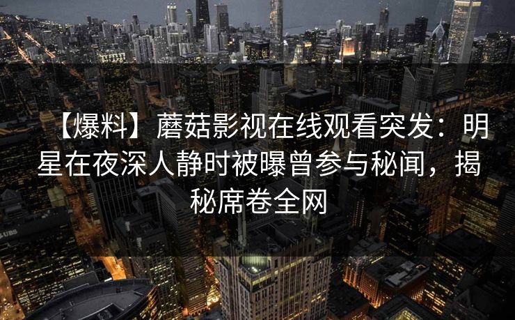 【爆料】蘑菇影视在线观看突发:明星在夜深人静时被曝曾参与秘闻,揭秘席卷全网 【爆料】蘑菇影视在线观看突发:明星在夜深人静时被曝曾参与秘闻,揭秘席卷全网
