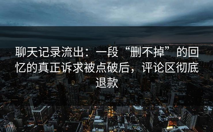 聊天记录流出:一段“删不掉”的回忆的真正诉求被点破后,评论区彻底退款 聊天记录流出:一段“删不掉”的回忆的真正诉求被点破后,评论区彻底退款