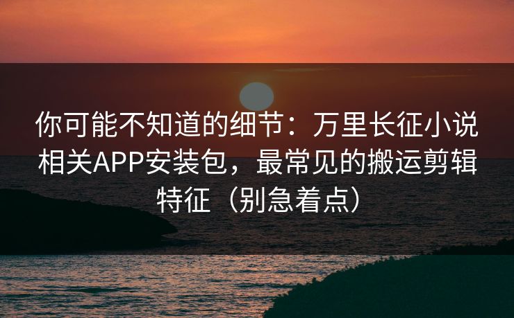 你可能不知道的细节:万里长征小说相关APP安装包,最常见的搬运剪辑特征(别急着点) 你可能不知道的细节:万里长征小说相关APP安装包,最常见的搬运剪辑特征(别急着点)