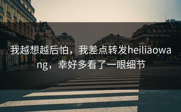我越想越后怕,我差点转发heiliaowang,幸好多看了一眼细节 我越想越后怕,我差点转发heiliaowang,幸好多看了一眼细节