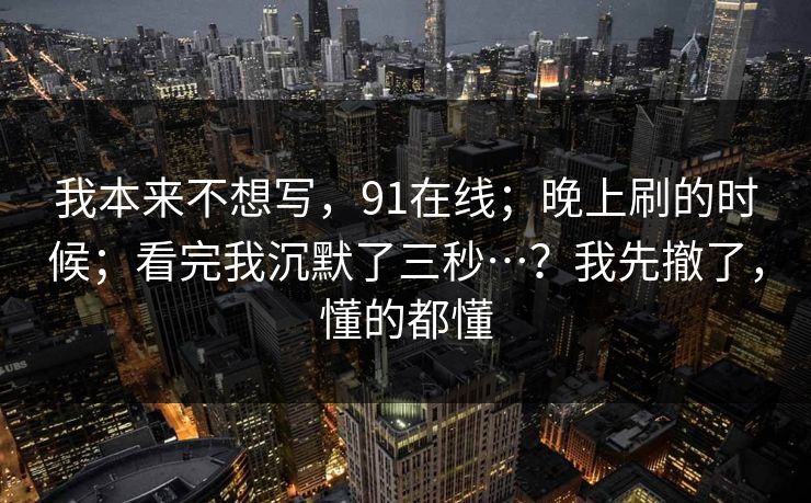 我本来不想写,91在线;晚上刷的时候;看完我沉默了三秒…?我先撤了,懂的都懂 我本来不想写,91在线;晚上刷的时候;看完我沉默了三秒…?我先撤了,懂的都懂