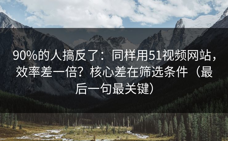 90%的人搞反了：同样用51视频网站，效率差一倍？核心差在筛选条件（最后一句最关键）