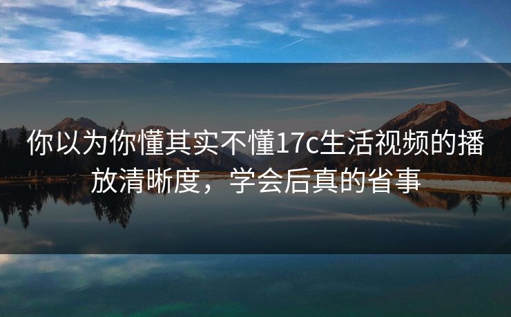你以为你懂其实不懂17c生活视频的播放清晰度,学会后真的省事 你以为你懂其实不懂17c生活视频的播放清晰度,学会后真的省事