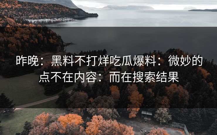 昨晚:黑料不打烊吃瓜爆料:微妙的点不在内容:而在搜索结果 昨晚:黑料不打烊吃瓜爆料:微妙的点不在内容:而在搜索结果