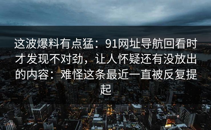 这波爆料有点猛:91网址导航回看时才发现不对劲,让人怀疑还有没放出的内容:难怪这条最近一直被反复提起 这波爆料有点猛:91网址导航回看时才发现不对劲,让人怀疑还有没放出的内容:难怪这条最近一直被反复提起