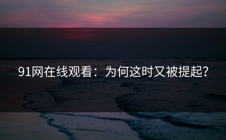 91网在线观看:为何这时又被提起? 91网在线观看:为何这时又被提起?