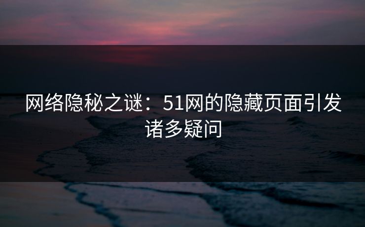 网络隐秘之谜:51网的隐藏页面引发诸多疑问 网络隐秘之谜:51网的隐藏页面引发诸多疑问