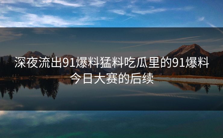 深夜流出91爆料猛料吃瓜里的91爆料今日大赛的后续 深夜流出91爆料猛料吃瓜里的91爆料今日大赛的后续