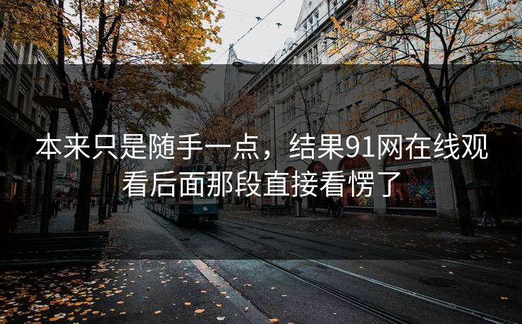 本来只是随手一点,结果91网在线观看后面那段直接看愣了 本来只是随手一点,结果91网在线观看后面那段直接看愣了